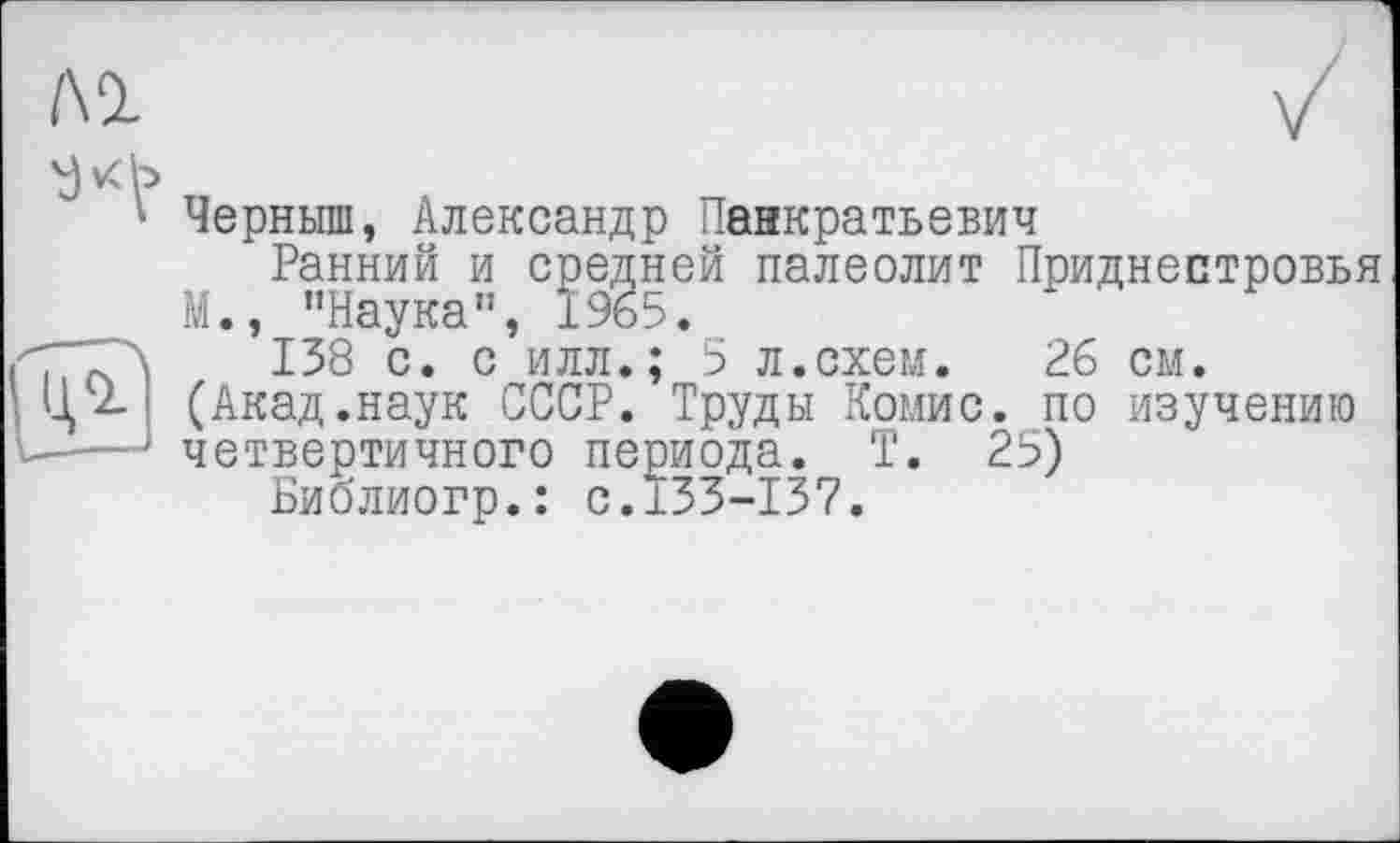 ﻿/\1
*■ Черныш, Александр Панкратьева
Ранний и средней палеолит Приднестровья М., "Наука", 1965.
туТЛ 138 с. с илл.; 5 л.схем. 26 см.
Ц 2. (Акад.наук СССР. Труды Комис, по изучению
-—четвертичного периода. Т. 25)
Библиогр.: с.133-137.